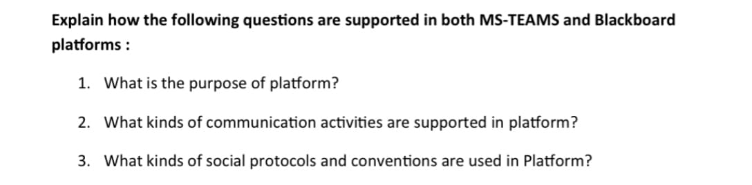 Explain how the following questions are supported in both MS-TEAMS and Blackboard
platforms:
1. What is the purpose of platform?
2. What kinds of communication activities are supported in platform?
3. What kinds of social protocols and conventions are used in Platform?