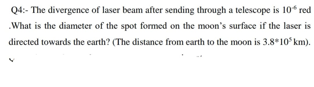 Q4:- The divergence of laser beam after sending through a telescope is 106 red
.What is the diameter of the spot formed on the moon's surface if the laser is
directed towards the earth? (The distance from earth to the moon is 3.8*105km).
