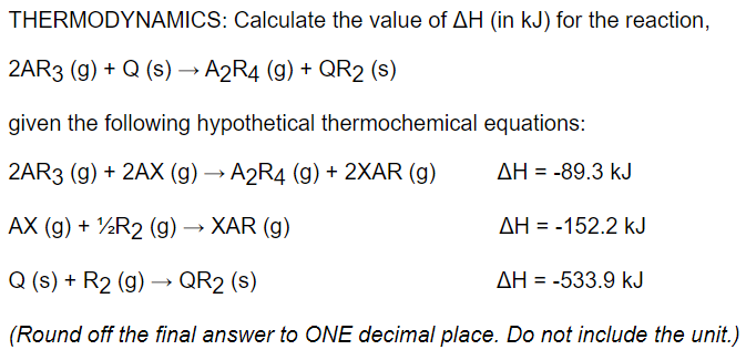 THERMODYNAMICS: Calculate the value of AH (in kJ) for the reaction,
2AR3 (g) + Q (s) → A2R4 (g) + QR2 (s)
given the following hypothetical thermochemical equations:
2AR3 (g) + 2AX (g) → A2R4 (g) + 2XAR (g)
AH = -89.3 kJ
AX (g) + ½R2 (g) → XAR (g)
AH = -152.2 kJ
Q (s) + R2 (g) –→ QR2 (s)
AH = -533.9 kJ
(Round off the final answer to ONE decimal place. Do not include the unit.)
