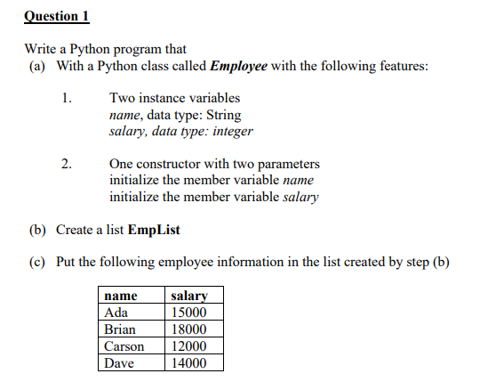 Question 1
Write a Python program that
(a) With a Python class called Employee with the following features:
1.
Two instance variables
name, data type: String
salary, data type: integer
2.
One constructor with two parameters
initialize the member variable name
initialize the member variable salary
(b) Create a list EmpList
(c) Put the following employee information in the list created by step (b)
name
Ada
salary
15000
Brian
18000
Carson
12000
Dave
14000
