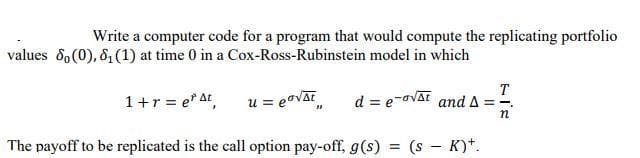 Write a computer code for a program that would compute the replicating portfolio
values 8o(0), 81(1) at time 0 in a Cox-Ross-Rubinstein model in which
1+r = e* At,
u = eavAE
d = e-ovat
T
and A
ニー
The payoff to be replicated is the call option pay-off, g(s) = (s – K)*.
