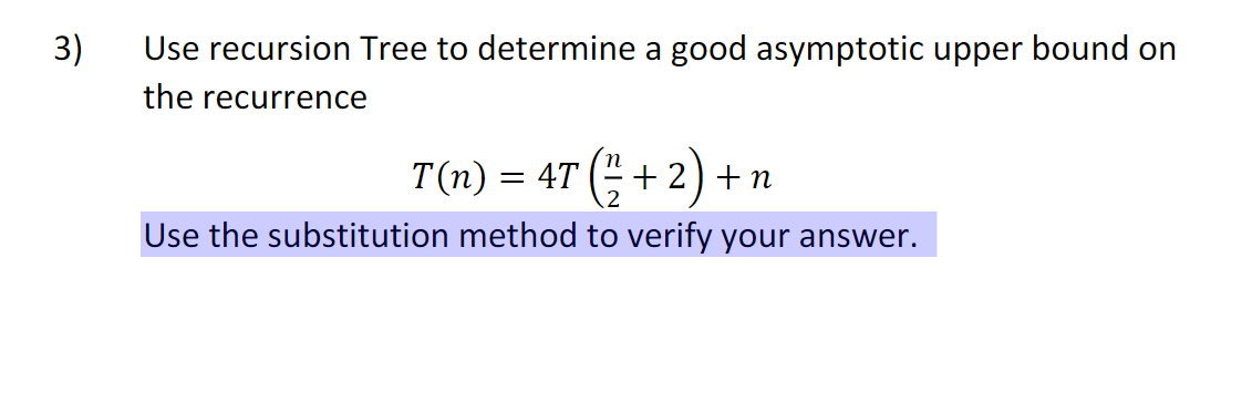 3)
Use recursion Tree to determine a good asymptotic upper bound on
the recurrence
T(n) = 4T (" + 2) + n
Use the substitution method to verify your answer.
