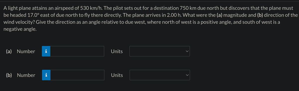 A light plane attains an airspeed of 530 km/h. The pilot sets out for a destination 750 km due north but discovers that the plane must
be headed 17.0° east of due north to fly there directly. The plane arrives in 2.00 h. What were the (a) magnitude and (b) direction of the
wind velocity? Give the direction as an angle relative to due west, where north of west is a positive angle, and south of west is a
negative angle.
(a) Number
(b) Number
IN
Units
Units