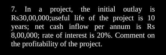 7. In a project, the initial outlay is
R$30,00,000; useful life of the project is 10
years; net cash inflow per annum is Rs
8,00,000; rate of interest is 20%. Comment on
the profitability of the project.