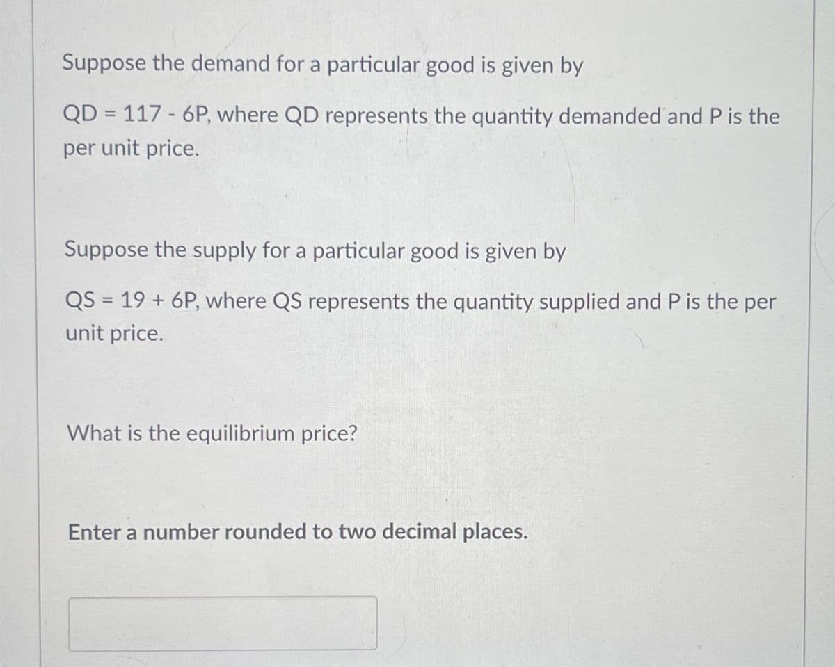 Suppose the demand for a particular good is given by
QD
=
117 6P, where QD represents the quantity demanded and P is the
per unit price.
Suppose the supply for a particular good is given by
QS = 19 + 6P, where QS represents the quantity supplied and P is the per
unit price.
What is the equilibrium price?
Enter a number rounded to two decimal places.