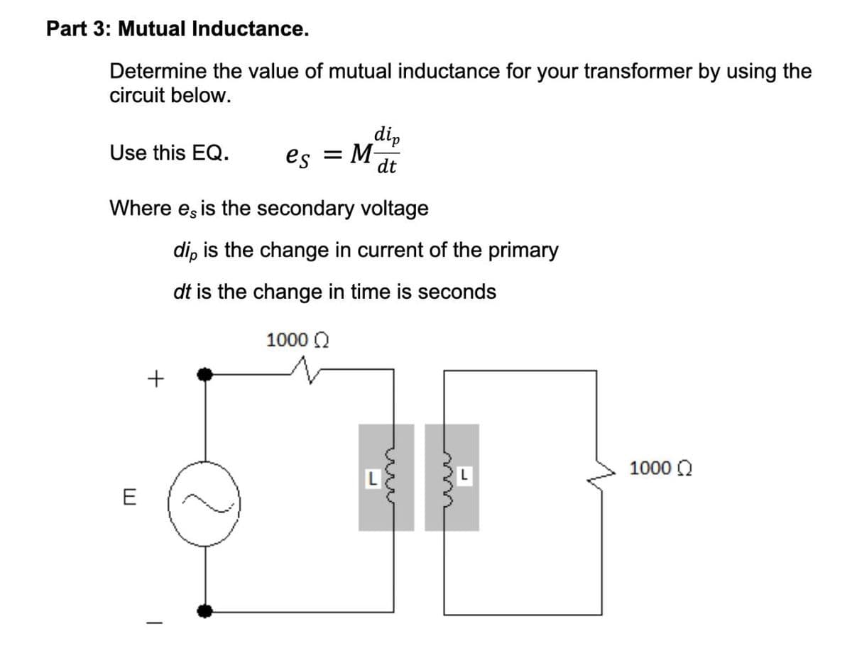 Part 3: Mutual Inductance.
Determine the value of mutual inductance for your transformer by using the
circuit below.
dip
Use this EQ.
es = M-
dt
Where es is the secondary voltage
dip is the change in current of the primary
dt is the change in time is seconds
E
+
1000 Ω
1000 Ω