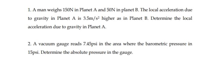 1. A man weighs 150N in Planet A and 50N in planet B. The local acceleration due
to gravity in Planet A is 3.5m/s² higher as in Planet B. Determine the local
acceleration due to gravity in Planet A.
2. A vacuum gauge reads 7.45psi in the area where the barometric pressure in
15psi. Determine the absolute pressure in the gauge.
