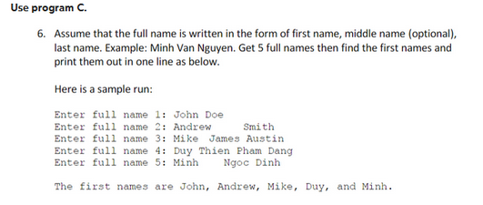 Use program C.
6. Assume that the full name is written in the form of first name, middle name (optional),
last name. Example: Minh Van Nguyen. Get 5 full names then find the first names and
print them out in one line as below.
Here is a sample run:
Enter full name 1: John Doe
Enter full name 2: Andrew
Smith
Enter full name 3: Mike James Austin
Enter full name 4: Duy Thien Pham Dang
Enter full name 5: Minh
Ngọc Dinh
The first names are John, Andrew, Mike, Duy, and Minh.