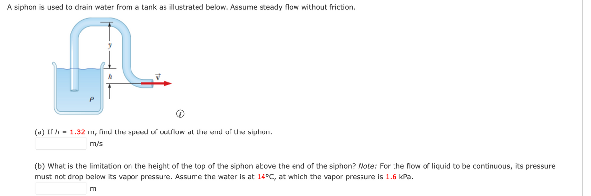 A siphon is used to drain water from a tank as illustrated below. Assume steady flow without friction.
(a) If h = 1.32 m, find the speed of outflow at the end of the siphon.
m/s
(b) What is the limitation on the height of the top of the siphon above the end of the siphon? Note: For the flow of liquid to be continuous, its pressure
must not drop below its vapor pressure. Assume the water is at 14°C, at which the vapor pressure is 1.6 kPa.
m
