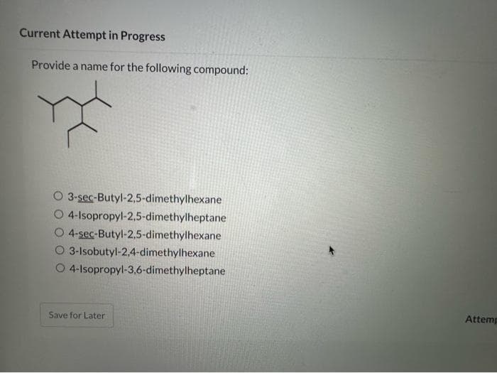 Current Attempt in Progress
Provide a name for the following compound:
O 3-sec-Butyl-2,5-dimethylhexane
O 4-Isopropyl-2,5-dimethylheptane
4-sec-Butyl-2,5-dimethylhexane
3-Isobutyl-2,4-dimethylhexane
O 4-Isopropyl-3,6-dimethylheptane
Save for Later
Attemp