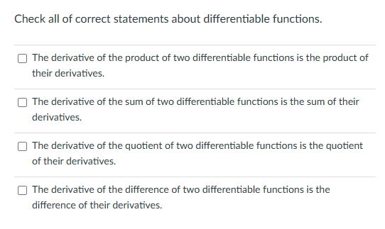 Check all of correct statements about differentiable functions.
The derivative of the product of two differentiable functions is the product of
their derivatives.
The derivative of the sum of two differentiable functions is the sum of their
derivatives.
The derivative of the quotient of two differentiable functions is the quotient
of their derivatives.
The derivative of the difference of two differentiable functions is the
difference of their derivatives.