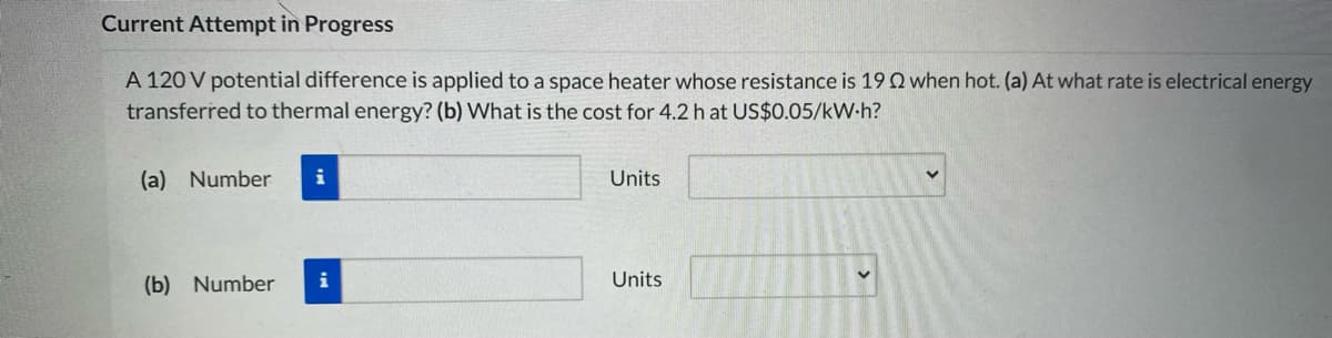 Current Attempt in Progress
A 120 V potential difference is applied to a space heater whose resistance is 19Q when hot. (a) At what rate is electrical energy
transferred to thermal energy? (b) What is the cost for 4.2 h at US$0.05/kW-h?
(a) Number
Units
(b) Number
i
Units
