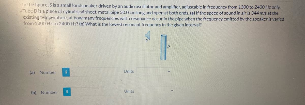 In the figure, S is a small loudspeaker driven by an audio oscillator and amplifier, adjustable in frequency from 1300 to 2400 Hz only.
Tube D is a piece of cylindrical sheet-metal pipe 50.0 cm long and open at both ends. (a) If the speed of sound in air is 344 m/s at the
existing temperature, at how many frequencies will a resonance occur in the pipe when the frequency emitted by the speaker is varied
from 1300 Hz to 2400 Hz? (b) What is the lowest resonant frequency in the given interval?
(a) Number
Units
(b) Number
Units
