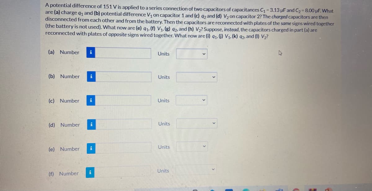 A potential difference of 151 V is applied to a series connection of two capacitors of capacitances C = 3.13 µF and C2= 8.00 µF. What
are (a) chargeq, and (b) potential difference V, on capacitor 1 and (c) q2 and (d) V, on capacitor 2? The charged capacitors are then
disconnected from each other and from the battery. Then the capacitors are reconnected with plates of the same signs wired together
(the battery is not used). What now are (e) q1, (f) V1, (g) 92, and (h) V,? Suppose, instead, the capacitors charged in part (a) are
reconnected with plates of opposite signs wired together. What now are (i) q1. G) V1, (k) q2, and (I) V2?
(a) Number
Units
(b) Number
i
Units
(c) Number
i
Units
(d) Number
i
Units
Units
(e) Number
i
Units
(f) Number
