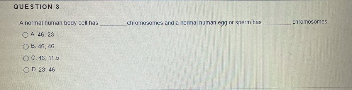QUESTION 3
A normal human body cell has
chromosomes and a normal human egg or sperm has
chromosomes.
O A. 46; 23
O B. 46; 46
OC. 46; 11.5
O D. 23; 46
