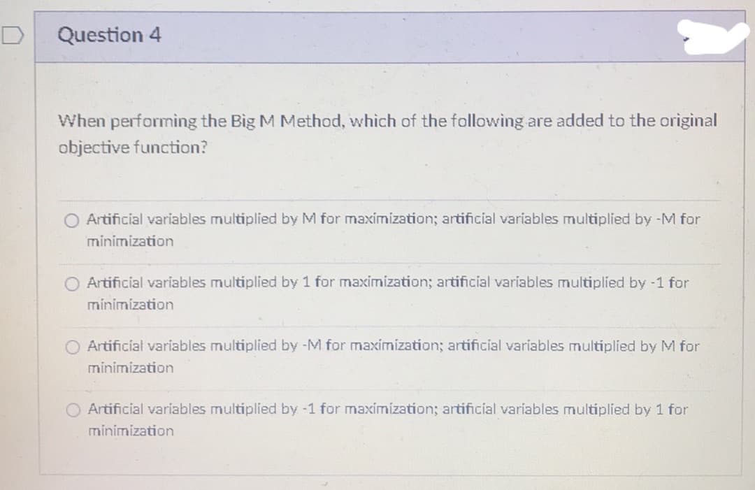 Question 4
When performing the Big M Method, which of the following are added to the original
objective function?
O Artificial variables multiplied by M for maximization; artificial variables multiplied by -M for
minimization
O Artificial variables multiplied by 1 for maximization; artificial variables multiplied by -1 for
minimization
Artificial variables multiplied by -M for maximization; artificial variables multiplied by M for
minimization
Artificial variables multiplied by -1 for maximization; artificial variables multiplied by 1 for
minimization