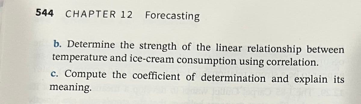 544
CHAPTER 12 Forecasting
b. Determine the strength of the linear relationship between
temperature and ice-cream consumption using correlation.
c. Compute the coefficient of determination and explain its
meaning.
