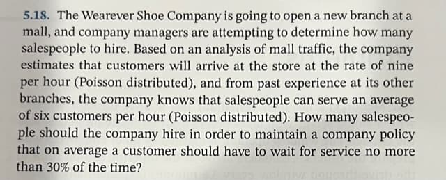 5.18. The Wearever Shoe Company is going to open a new branch at a
mall, and company managers are attempting to determine how many
salespeople to hire. Based on an analysis of mall traffic, the company
estimates that customers will arrive at the store at the rate of nine
per hour (Poisson distributed), and from past experience at its other
branches, the company knows that salespeople can serve an average
of six customers per hour (Poisson distributed). How many salespeo-
ple should the company hire in order to maintain a company policy
that on average a customer should have to wait for service no more
than 30% of the time?
