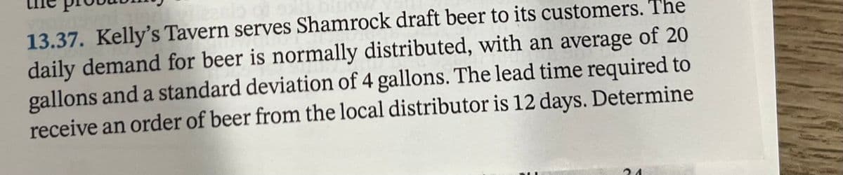 13.37. Kelly's Tavern serves Shamrock draft beer to its customers. The
daily demand for beer is normally distributed, with an average of 20
gallons and a standard deviation of 4 gallons. The lead time required to
receive an order of beer from the local distributor is 12 days. Determine
