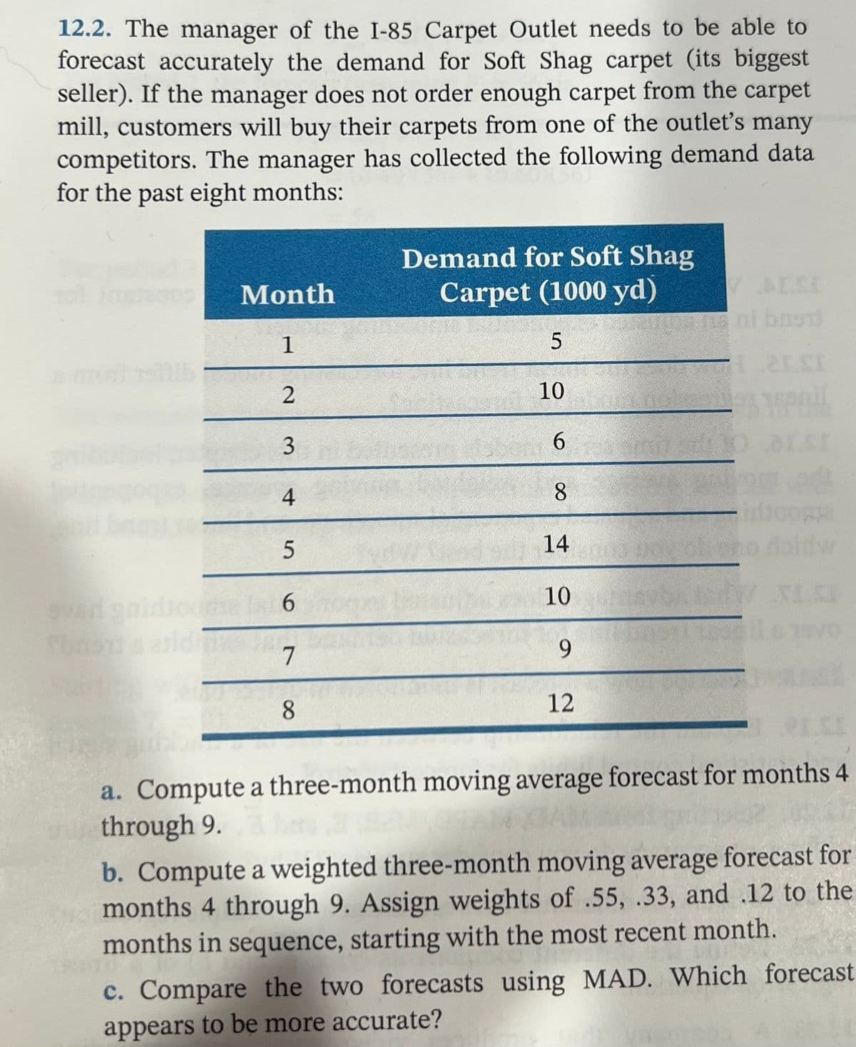 12.2. The manager of the I-85 Carpet Outlet needs to be able to
forecast accurately the demand for Soft Shag carpet (its biggest
seller). If the manager does not order enough carpet from the carpet
mill, customers will buy their carpets from one of the outlet's many
competitors. The manager has collected the following demand data
for the past eight months:
Demand for Soft Shag
Carpet (1000 yd)
Month
ALE
ni bno
1
10
6.
4.
8
14
6.
10
7
9.
8.
12
a. Compute a three-month moving average forecast for months 4
through 9.
b. Compute a weighted three-month moving average forecast for
months 4 through 9. Assign weights of .55, .33, and .12 to the
months in sequence, starting with the most recent month.
c. Compare the two forecasts using MAD. Which forecast
appears to be more accurate?
3.
