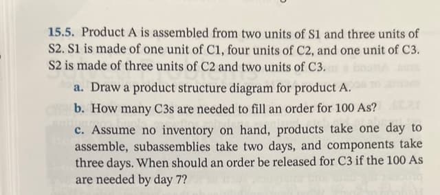 15.5. Product A is assembled from two units of S1 and three units of
S2. S1 is made of one unit of C1, four units of C2, and one unit of C3.
S2 is made of three units of C2 and two units of C3.
a. Draw a product structure diagram for product A.
b. How many C3s are needed to fill an order for 100 As?
c. Assume no inventory on hand, products take one day to
assemble, subassemblies take two days, and components take
three days. When should an order be released for C3 if the 100 As
are needed by day 7?
