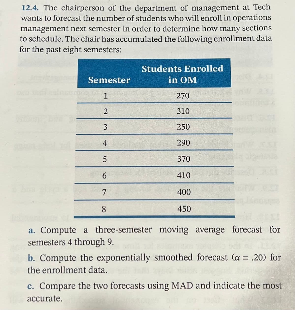 12.4. The chairperson of the department of management at Tech
wants to forecast the number of students who will enroll in operations
management next semester in order to determine how many sections
to schedule. The chair has accumulated the following enrollment data
for the past eight semesters:
Students Enrolled
Semester
in OM
1
270
2
310
250
4
290
370
6.
410
7
400
8.
450
a. Compute a three-semester moving average forecast for
semesters 4 through 9.
b. Compute the exponentially smoothed forecast (a = .20) for
the enrollment data.
c. Compare the two forecasts using MAD and indicate the most
accurate.
3.
