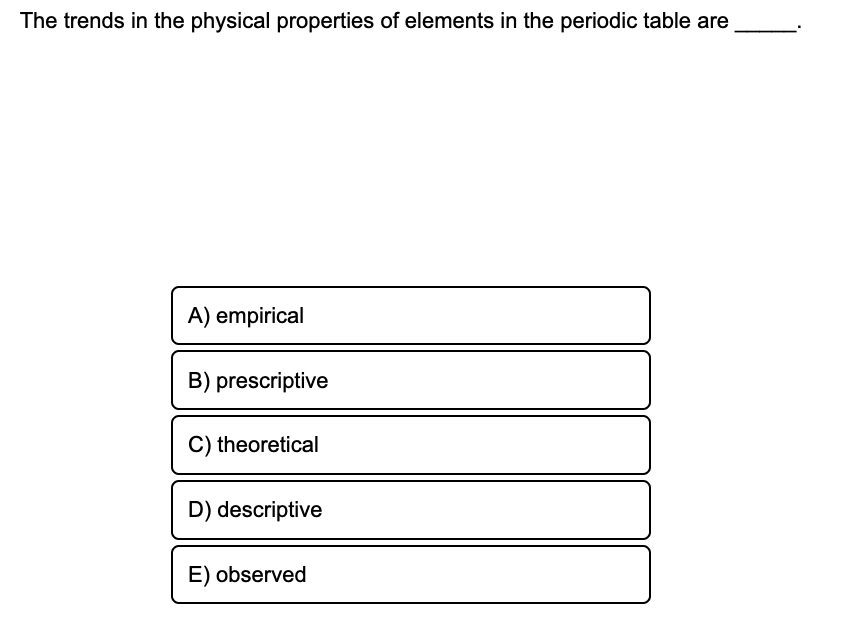 The trends in the physical properties of elements in the periodic table are
A) empirical
B) prescriptive
C) theoretical
D) descriptive
E) observed