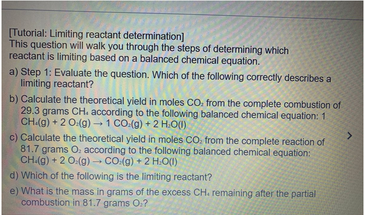 [Tutorial: Limiting reactant determination]
This question will walk you through the steps of determining which
reactant is limiting based on a balanced chemical equation.
a) Step 1: Evaluate the question. Which of the following correctly describes a
limiting reactant?
b) Calculate the theoretical yield in moles CO₂ from the complete combustion of
29.3 grams CH4 according to the following balanced chemical equation: 1
CH4(g) + 2 O₂(g) → 1 CO₂(g) + 2 H₂O(1)
c) Calculate the theoretical yield in moles CO₂ from the complete reaction of
81.7 grams O₂ according to the following balanced chemical equation:
CH4(g) + 2 O2(g) → CO₂(g) + 2 H₂O(1)
d) Which of the following is the limiting reactant?
e) What is the mass in grams of the excess CH. remaining after the partial
combustion in 81.7 grams O₂?