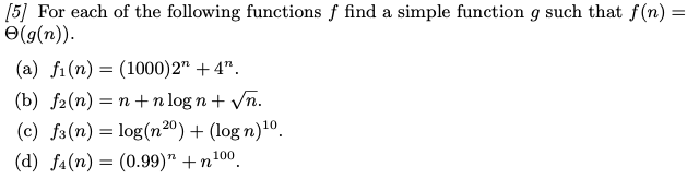 [5] For each of the following functions f find a simple function g such that f(n) =
(g(n)).
(a) fi(n)= (1000)2" +4".
(b) f(n)=n+n logn + √n.
(c) f3 (n) = log(n20) + (log n) ¹⁰.
(d) fa (n) (0.99)" +n¹00.
=