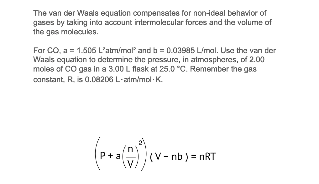 The van der Waals equation compensates for non-ideal behavior of
gases by taking into account intermolecular forces and the volume of
the gas molecules.
For CO, a = 1.505 L²atm/mol² and b = 0.03985 L/mol. Use the van der
Waals equation to determine the pressure, in atmospheres, of 2.00
moles of CO gas in a 3.00 L flask at 25.0 °C. Remember the gas
constant, R, is 0.08206 L.atm/mol.K.
P+a
(V-nb ) = nRT