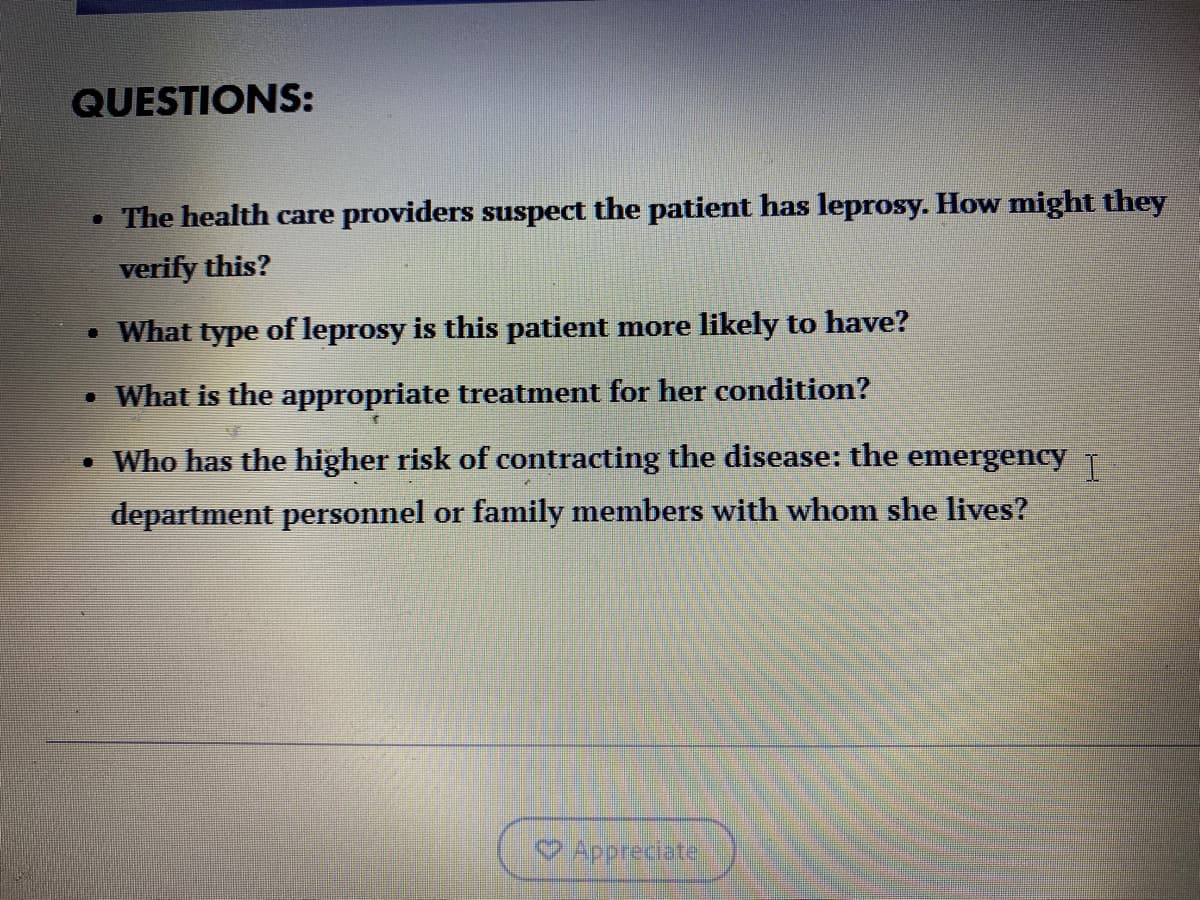 QUESTIONS:
• The health care providers suspect the patient has leprosy. How might they
verify this?
• What type of leprosy is this patient more likely to have?
• What is the appropriate treatment for her condition?
• Who has the higher risk of contracting the disease: the emergency T
department personnel or family members with whom she lives?
Appreciate
