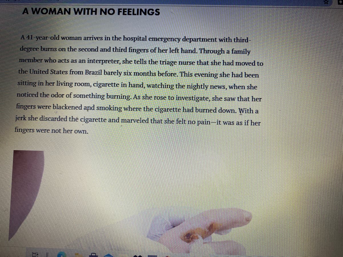 A WOMAN WITH NO FEELINGS
A 41-year-old woman arrives in the hospital emergency department with third-
degree burns on the second and third fingers of her left hand. Through a family
member who acts as an interpreter, she tells the triage nurse that she had moved to
the United States from Brazil barely six months before. This evening she had been
sitting in her living room, cigarette in hand, watching the nightly news, when she
noticed the odor of something burning. As she rose to investigate, she saw that her
fingers were blackened and smoking where the cigarette had burned down. With a
jerk she discarded the cigarette and marveled that she felt no pain-it was as if her
fingers were not her own.
