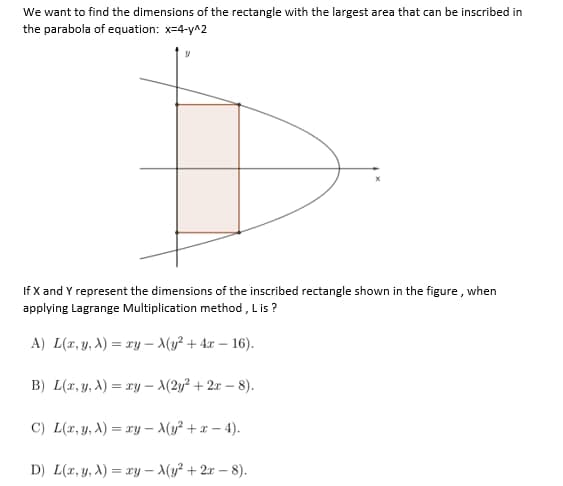 We want to find the dimensions of the rectangle with the largest area that can be inscribed in
the parabola of equation: x=4-y^2
If X and Y represent the dimensions of the inscribed rectangle shown in the figure, when
applying Lagrange Multiplication method, Lis?
A) L(x, y, A) = xy - X(y² + 4x-16).
B) L(x, y, A)=xy-A(2y² + 2x-8).
C) L(x, y, A)=xy-A(y² + x-4).
D) L(x, y, A) = xy-X(y² + 2x-8).
