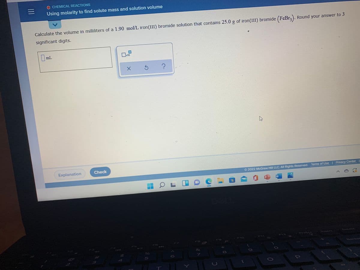 O CHEMICAL REACTIONS
Using molarity to find solute mass and solution volume
Calculate the volume in milliliters of a 1.90 mol/L iron(III) bromide solution that contains 25.0 g of iron(III) bromide (FeBr,). Round your answer to 3
significant digits.
mL
x10
Explanation
Check
O 2022 McGraw Hill LLC. All Rights Reserved. Terms of Use | Privacy Center
W
Delete
F12
PriScr
Inser
F10
F11
F6
F7
F8
Backs
%23
8
II
