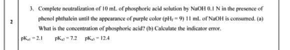 3. Complete neutralization of 10 ml of phosphoric acid solution by NaOH 0.I N in the presence of
phenol phthalein until the appearance of purple color (pH, = 9) 11 ml. of NaOH is consumed. (a)
What is the concentration of phosphoric acid? (b) Calculate the indicator error.
pk2.1
pK. - 7.2 pK - 124
