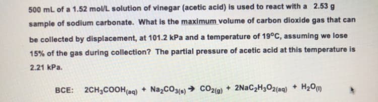 500 mL of a 1.52 mol/L solution of vinegar (acetic acid) is used to react with a 2.53 g
sample of sodium carbonate. What is the maximum volume of carbon dioxide gas that can
be collected by displacement, at 101.2 kPa and a temperature of 19°C, assuming we lose
15% of the gas during collection? The partial pressure of acetic acid at this temperature is
2.21 kPa.
BCE: 2CH₂COOH(aq) + Na₂CO3(s)→ CO2(g) + 2NaC₂H₂O2(aq) + H₂O(1)