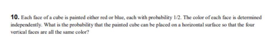10. Each face of a cube is painted either red or blue, each with probability 1/2. The color of each face is determined
independently. What is the probability that the painted cube can be placed on a horizontal surface so that the four
vertical faces are all the same color?
