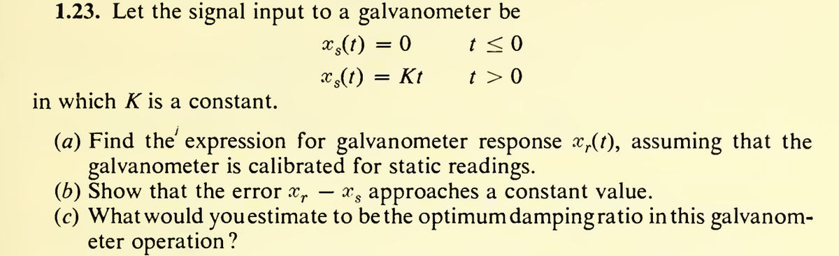 1.23. Let the signal input to a galvanometer be
xş(t) = 0
t≤ 0
x(t) = Kt
t> 0
in which K is a constant.
(a) Find the expression for galvanometer response x,(t), assuming that the
galvanometer is calibrated for static readings.
-
(b) Show that the error ¤, — ¤¸ approaches a constant value.
(c) What would you estimate to be the optimum damping ratio in this galvanom-
eter operation?