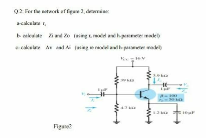 Q.2: For the network of figure 2, determine:
a-calculate r,
b- calculate Zi and Zo (using r, model and h-parameter model)
c- calculate Av and Ai (using re model and h-parameter model)
Vee 16 V
3.9 ko
39 ka
HE
B-100
4.7 ka
1.2 ks2
10F
Figure2
