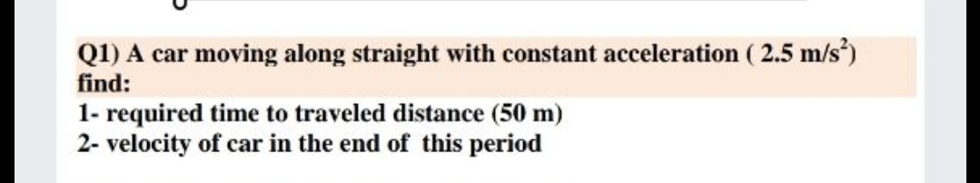 Q1) A car moving along straight with constant acceleration ( 2.5 m/s)
find:
1- required time to traveled distance (50 m)
2- velocity of car in the end of this period
