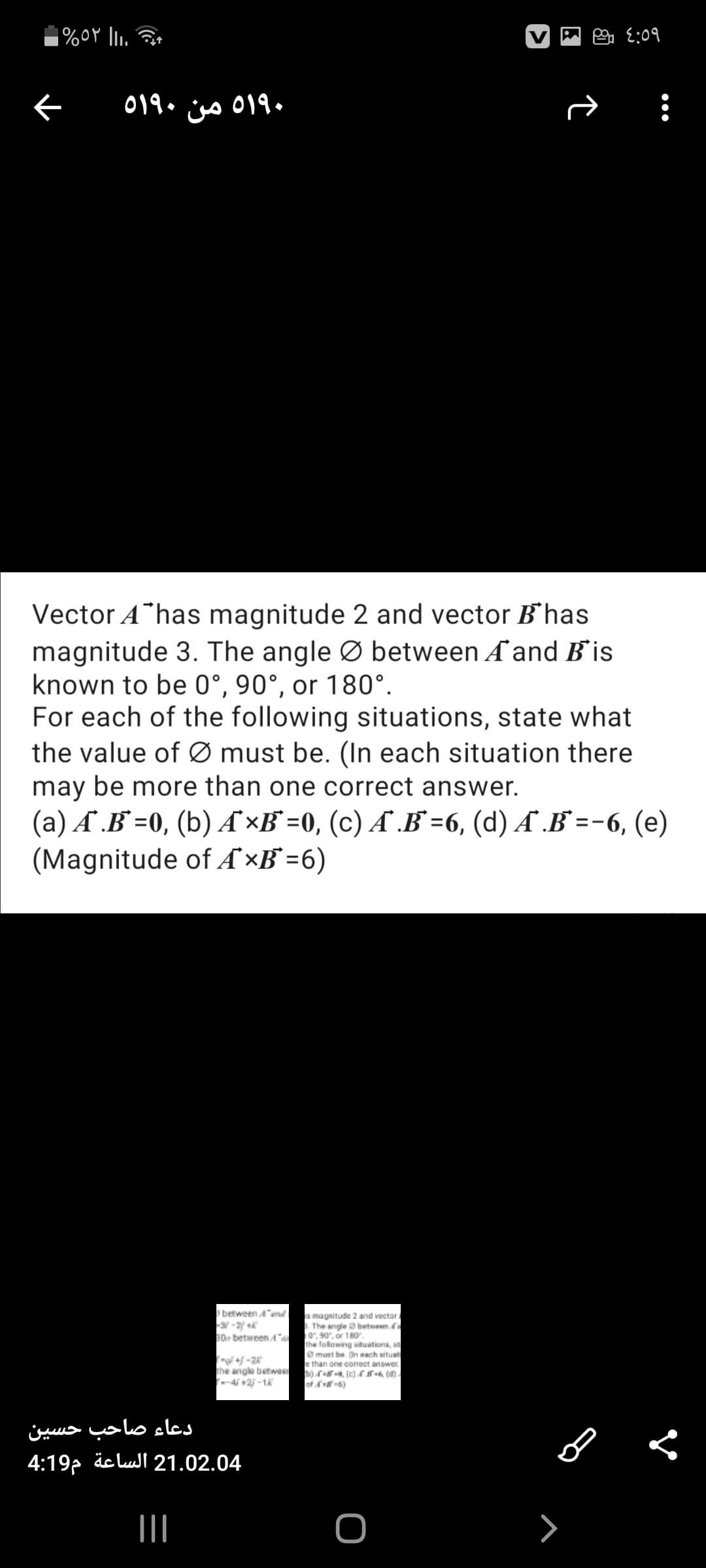 |%oY li.
019. iss 019 •
Vector A has magnitude 2 and vector B'has
magnitude 3. The angle Ø between Ẩ and B is
known to be 0°, 90°, or 180°.
For each of the following situations, state what
the value of Ø must be. (In each situation there
may be more than one correct answer.
(a) Ẩ .B`=0, (b) Ẩ ×B° =0, (c) A .B =6, (d) Ẩ .B =-6, (e)
(Magnitude of Ẩ ×B° =6)
between 4md
s magnitude 2 and vector /
. The angle a betweenfa
0", 90", or 180.
the folowing situations, st
O must be. On each situat
e than one correct answer
30 betweenA"a
the angle betwe
-4i +2 -1
of 6)
دعاء صاحب حسین
4:19, äc luI 21.02.04
II
