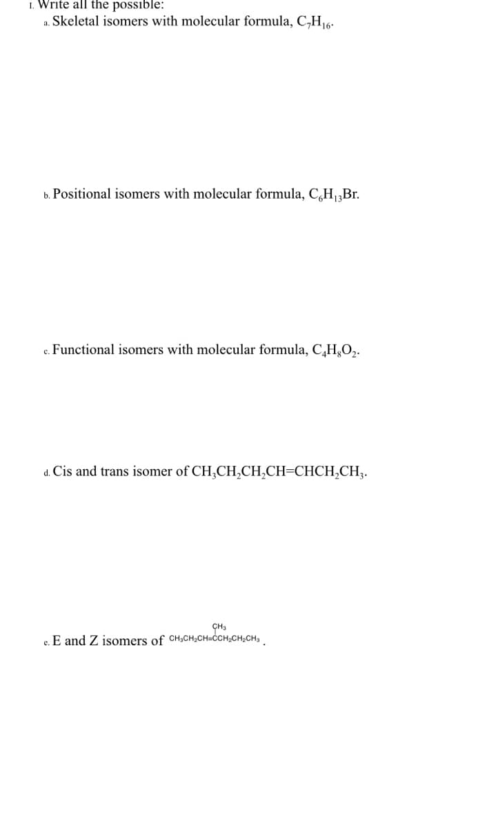 1. Write all the possible:
a. Skeletal isomers with molecular formula, C,H16-
b. Positional isomers with molecular formula, C,H „Br.
c. Functional isomers with molecular formula, C,H,O,.
d. Cis and trans isomer of CH,CH,CH,CH=CHCH,CH;.
CH3
c. E and Z isomers of CH3CH;CH=CCH;CH,CH,
