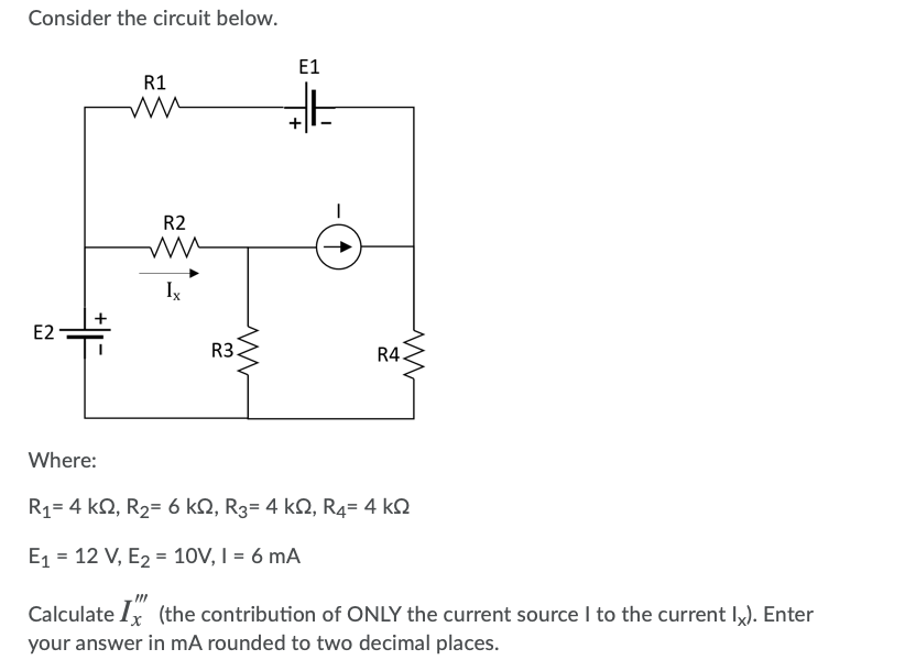 Consider the circuit below.
E1
R1
R2
Ix
E2
R3
R4
Where:
R1= 4 kN, R2= 6 kN, R3= 4 kQ, R4= 4 kN
E1 = 12 V, E2 = 10V, I = 6 mA
Calculate Ix (the contribution of ONLY the current source I to the current Ix). Enter
your answer in mA rounded to two decimal places.
