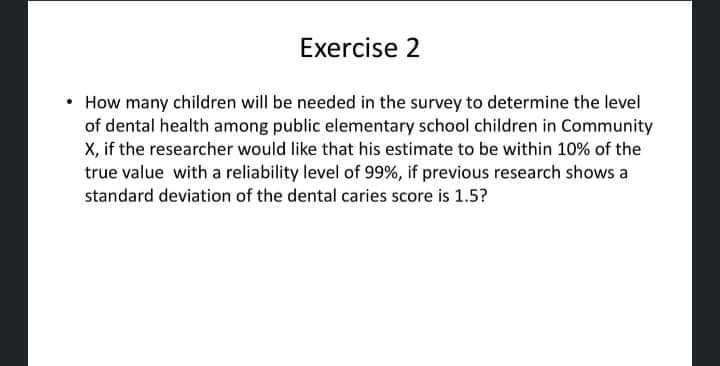 Exercise 2
• How many children will be needed in the survey to determine the level
of dental health among public elementary school children in Community
X, if the researcher would like that his estimate to be within 10% of the
true value with a reliability level of 99%, if previous research shows a
standard deviation of the dental caries score is 1.5?
