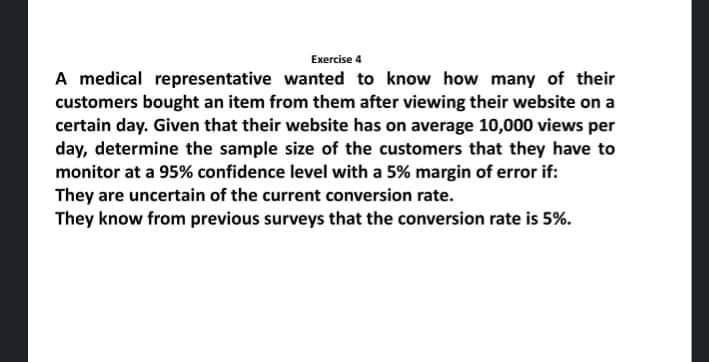 Exercise 4
A medical representative wanted to know how many of their
customers bought an item from them after viewing their website on a
certain day. Given that their website has on average 10,000 views per
day, determine the sample size of the customers that they have to
monitor at a 95% confidence level with a 5% margin of error if:
They are uncertain of the current conversion rate.
They know from previous surveys that the conversion rate is 5%.
