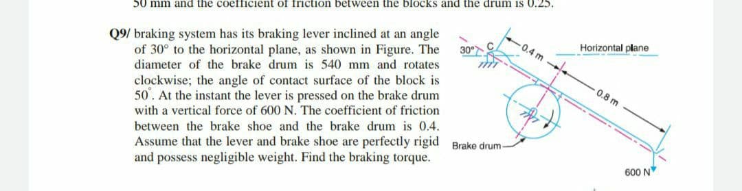 50 mm and the coefficient of friction between the blocks and the drum is 0.25.
30°
Q9/ braking system has its braking lever inclined at an angle
of 30° to the horizontal plane, as shown in Figure. The
diameter of the brake drum is 540 mm and rotates
clockwise; the angle of contact surface of the block is
50. At the instant the lever is pressed on the brake drum
with a vertical force of 600 N. The coefficient of friction
between the brake shoe and the brake drum is 0.4.
Assume that the lever and brake shoe are perfectly rigid Brake drum-
and possess negligible weight. Find the braking torque.
-0.4 m-
Horizontal plane
0.8 m
600 N