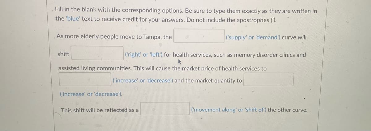 Fill in the blank with the corresponding options. Be sure to type them exactly as they are written in
the 'blue' text to receive credit for your answers. Do not include the apostrophes (').
('supply' or 'demand') curve will
As more elderly people move to Tampa, the
shift
('right' or 'left') for health services, such as memory disorder clinics and
assisted living communities. This will cause the market price of health services to
('increase' or 'decrease') and the market quantity to
('increase' or 'decrease').
This shift will be reflected as a
('movement along' or 'shift of') the other curve.