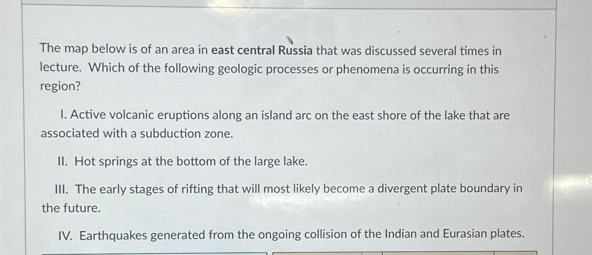 The map below is of an area in east central Russia that was discussed several times in
lecture. Which of the following geologic processes or phenomena is occurring in this
region?
1. Active volcanic eruptions along an island arc on the east shore of the lake that are
associated with a subduction zone.
II. Hot springs at the bottom of the large lake.
III. The early stages of rifting that will most likely become a divergent plate boundary in
the future.
IV. Earthquakes generated from the ongoing collision of the Indian and Eurasian plates.