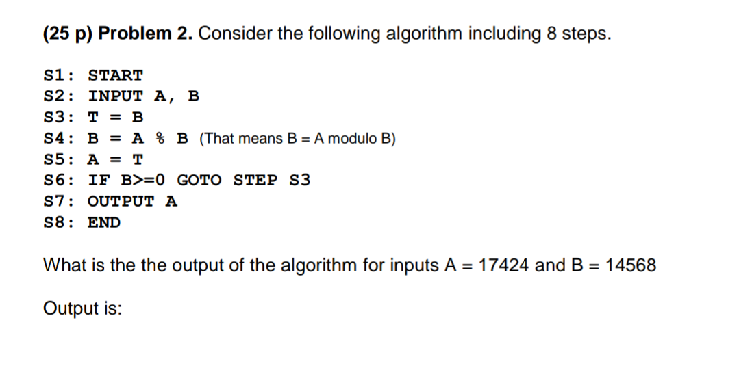 (25 p) Problem 2. Consider the following algorithm including 8 steps.
S1: START
S2: INPUT A, B
S3: T = B
S4: B = A % B (That means B = A modulo B)
S5: A = T
S6: IF B>=0 _GOTO STEP S3
S7: OUTPUT A
S8: END
What is the the output of the algorithm for inputs A = 17424 and B = 14568
Output is:
