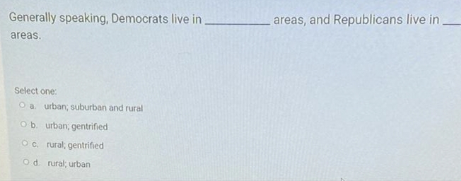 Generally speaking, Democrats live in
areas, and Republicans live in
areas.
Select one:
O a. urban; suburban and rural
O b. urban, gentrified
Oc. rural; gentrified
Od. rural; urban

